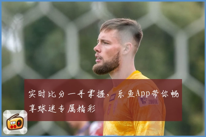 实时比分一手掌握，乐鱼App带你畅享球迷专属精彩