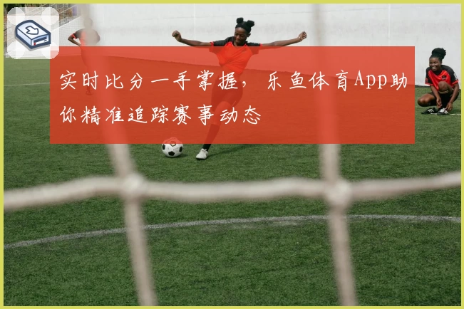 实时比分一手掌握，乐鱼体育App助你精准追踪赛事动态