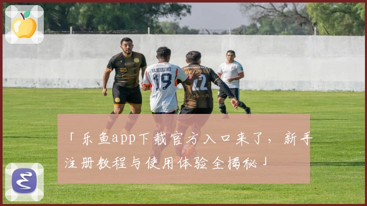 「乐鱼app下载官方入口来了，新手注册教程与使用体验全揭秘」