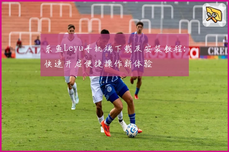 乐鱼Leyu手机端下载及安装教程：快速开启便捷操作新体验