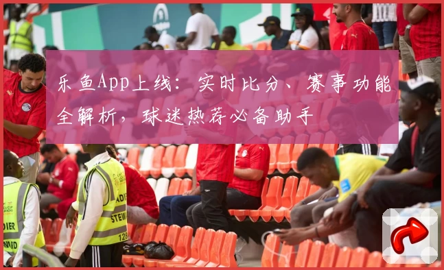 乐鱼App上线：实时比分、赛事功能全解析，球迷热荐必备助手