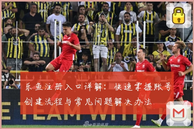 乐鱼注册入口详解：快速掌握账号创建流程与常见问题解决办法