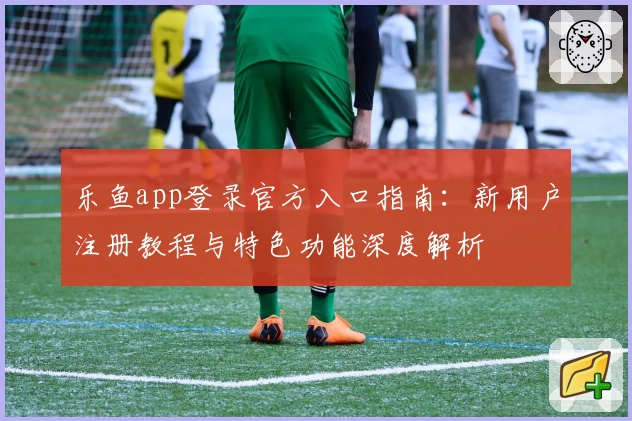 乐鱼app登录官方入口指南：新用户注册教程与特色功能深度解析