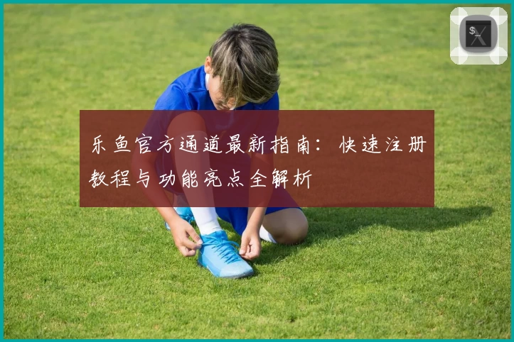 乐鱼官方通道最新指南：快速注册教程与功能亮点全解析