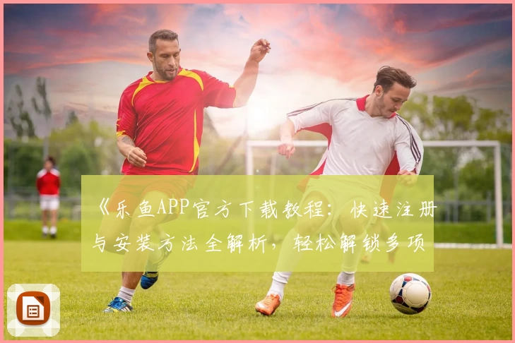 《乐鱼APP官方下载教程：快速注册与安装方法全解析，轻松解锁多项实用功能》