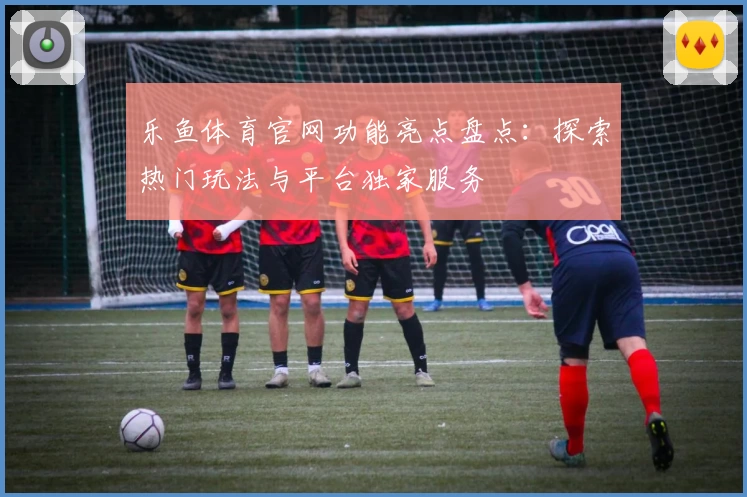 乐鱼体育官网功能亮点盘点：探索热门玩法与平台独家服务