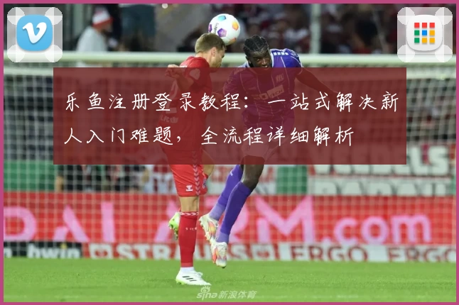 乐鱼注册登录教程：一站式解决新人入门难题，全流程详细解析