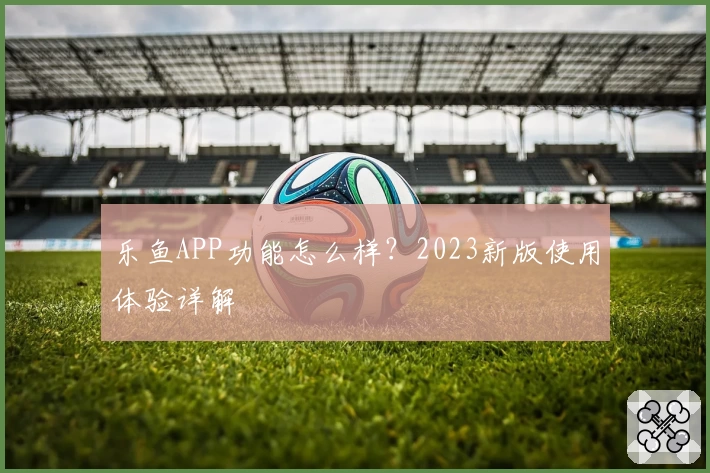 乐鱼APP功能怎么样?2023新版使用体验详解