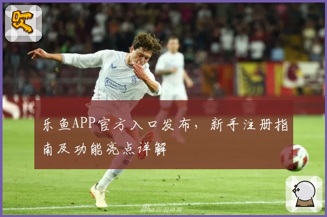 乐鱼APP官方入口发布，新手注册指南及功能亮点详解