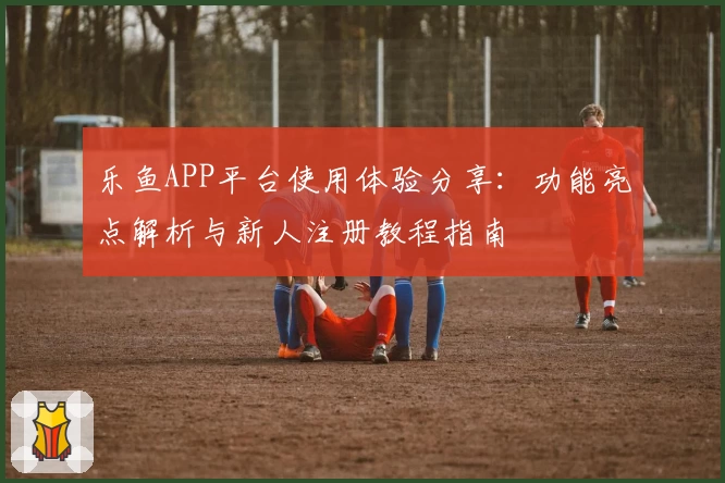 乐鱼APP平台使用体验分享：功能亮点解析与新人注册教程指南