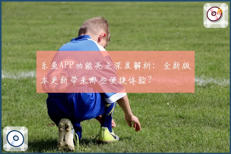 乐鱼APP功能亮点深度解析:全新版本更新带来哪些便捷体验?