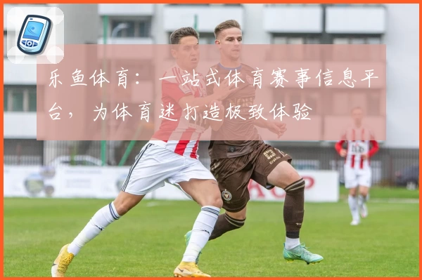 乐鱼体育：一站式体育赛事信息平台，为体育迷打造极致体验