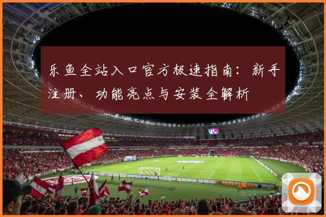 乐鱼全站入口官方极速指南：新手注册、功能亮点与安装全解析