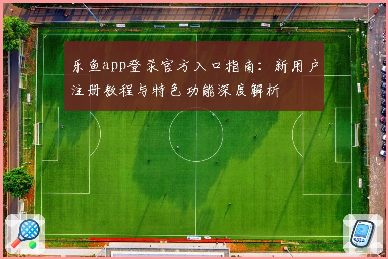 乐鱼app登录官方入口指南：新用户注册教程与特色功能深度解析