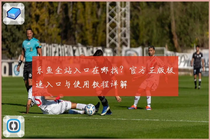 乐鱼全站入口在哪找？官方正版极速入口与使用教程详解
