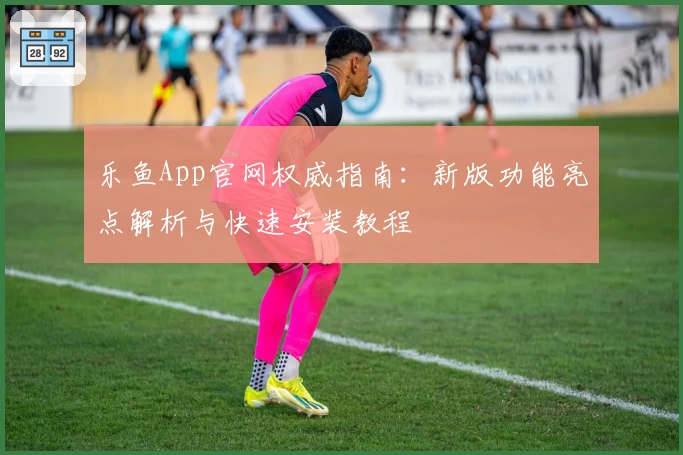 乐鱼App官网权威指南：新版功能亮点解析与快速安装教程