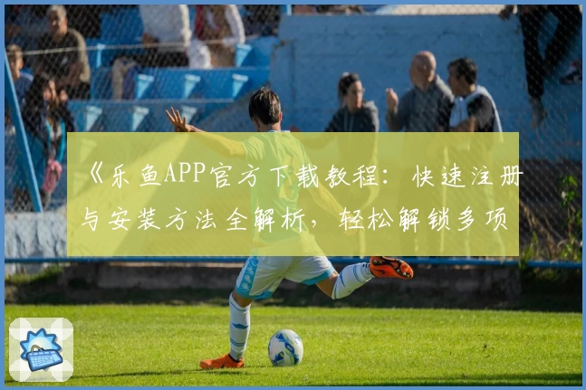 《乐鱼APP官方下载教程：快速注册与安装方法全解析，轻松解锁多项实用功能》