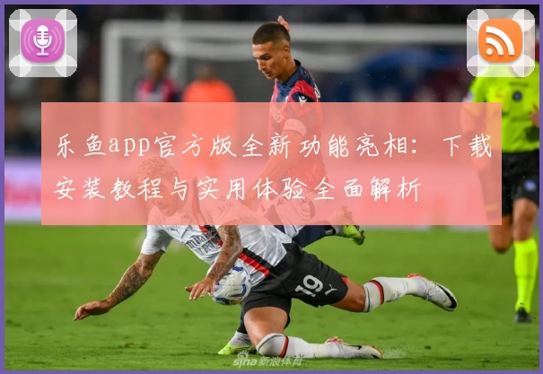 乐鱼app官方版全新功能亮相：下载安装教程与实用体验全面解析