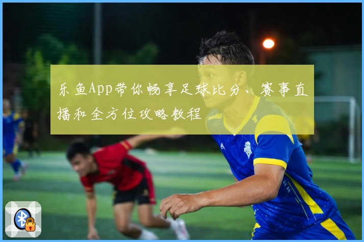 乐鱼App带你畅享足球比分、赛事直播和全方位攻略教程