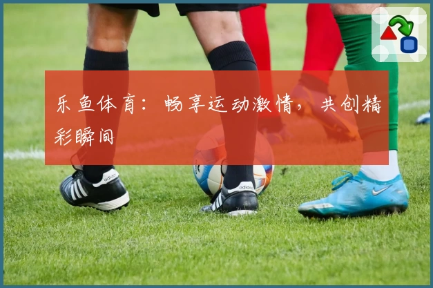 乐鱼体育：畅享运动激情，共创精彩瞬间