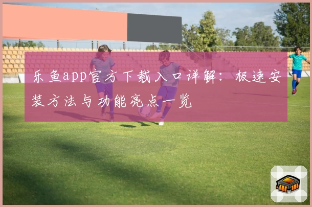 乐鱼app官方下载入口详解：极速安装方法与功能亮点一览