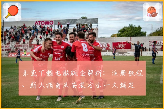 乐鱼下载电脑版全解析：注册教程、新人指南及安装方法一文搞定