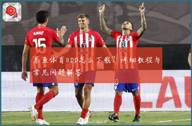 乐鱼体育app怎么下载？详细教程与常见问题解答