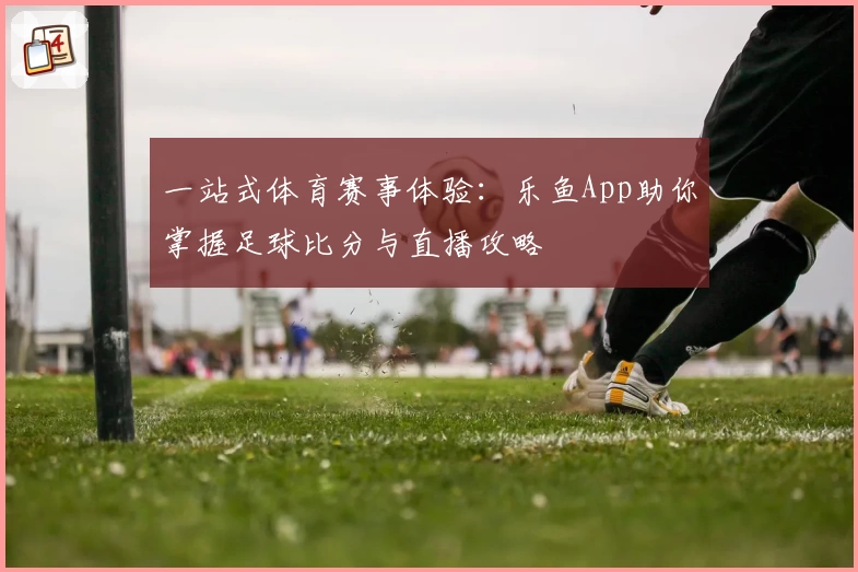 一站式体育赛事体验：乐鱼App助你掌握足球比分与直播攻略