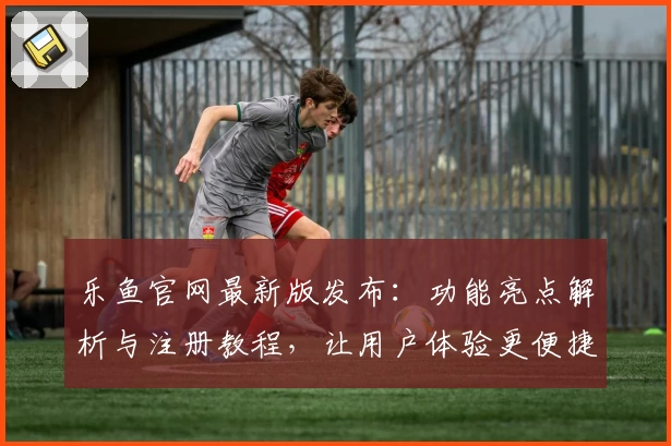 乐鱼官网最新版发布：功能亮点解析与注册教程，让用户体验更便捷