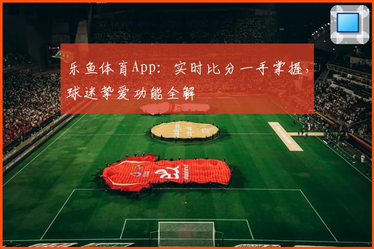 乐鱼体育App:实时比分一手掌握,球迷挚爱功能全解