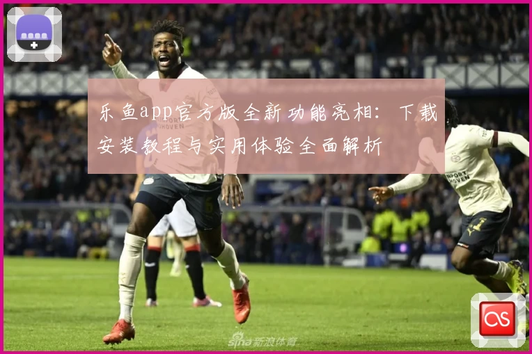 乐鱼app官方版全新功能亮相：下载安装教程与实用体验全面解析