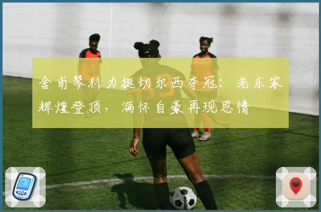 舍甫琴科力挺切尔西夺冠:老东家辉煌登顶,满怀自豪再现恩情